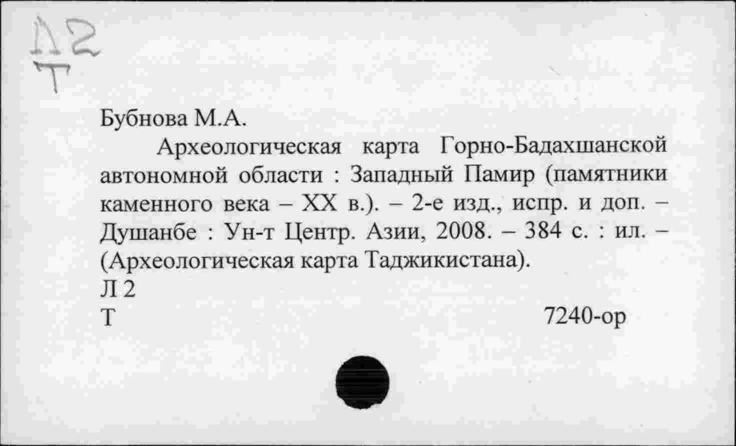 ﻿Бубнова М.А.
Археологическая карта Горно-Бадахшанской автономной области : Западный Памир (памятники каменного века - XX в.). - 2-е изд., испр. и доп. -Душанбе : Ун-т Центр. Азии, 2008. - 384 с. : ил. -(Археологическая карта Таджикистана).
Л2
Т	7240-ор